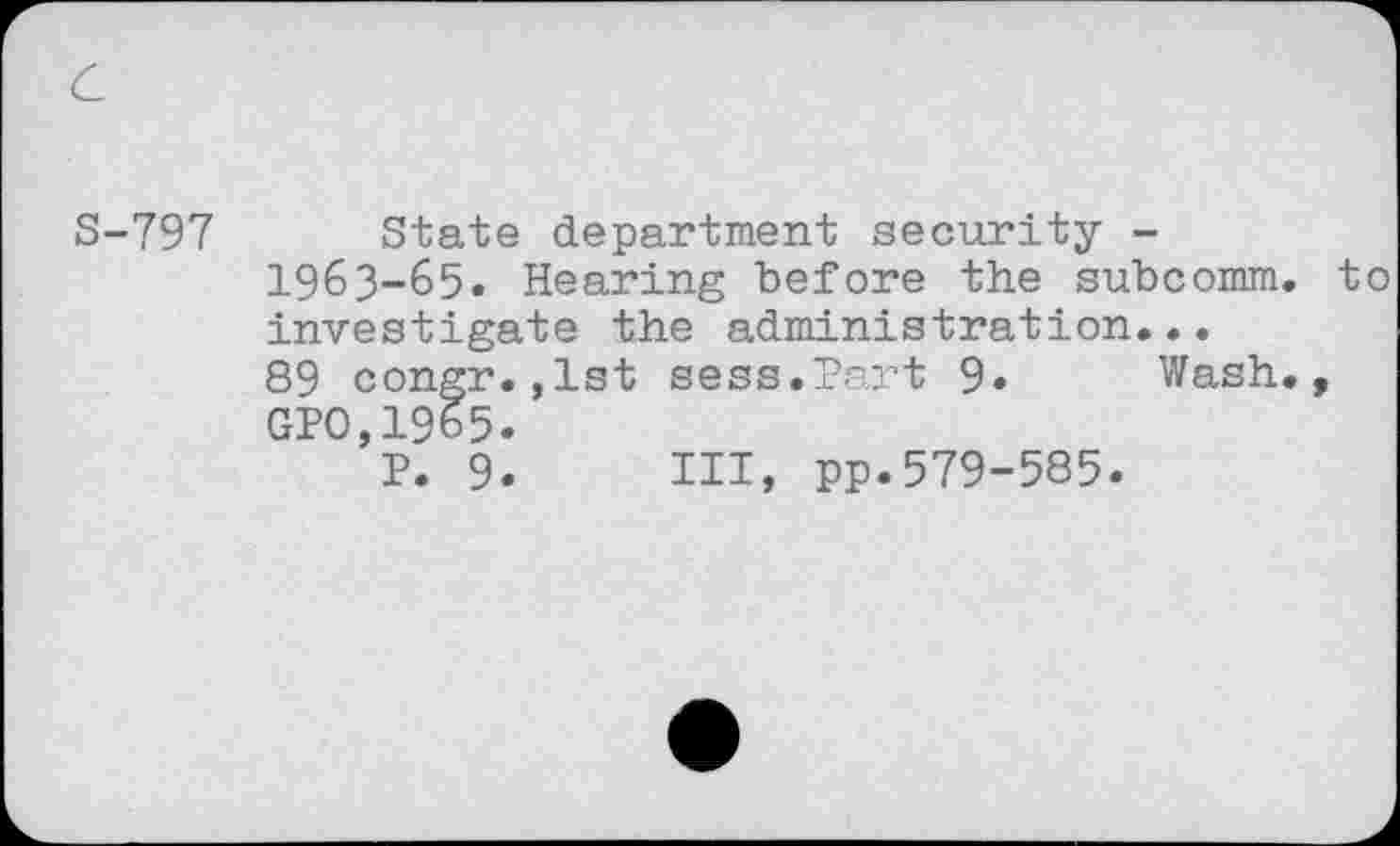 ﻿c
S-797 State department security -1963-65. Hearing before the subcomm, to investigate the administration...
89 congr.,1st sess.Part 9« Wash., GPO,1965.
P. 9. HI, pp.579-585.